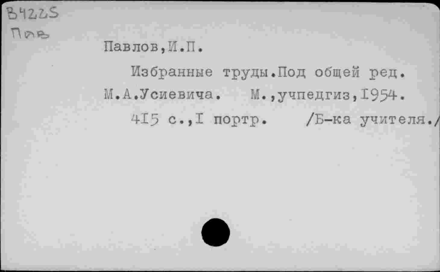 ﻿Г\|7>₽=
Павлов,И.П.
Избранные труды.Под общей ред.
М.А.Усиевича. М.,учпедгиз,1954.
415 с.,1 портр. /Б-ка учителя.